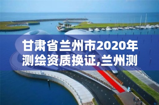 甘肃省兰州市2020年测绘资质换证,兰州测绘院全称