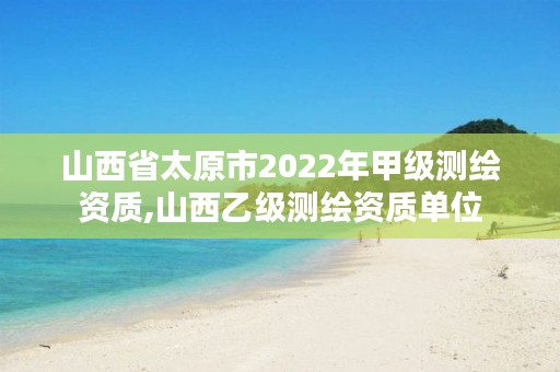 山西省太原市2022年甲级测绘资质,山西乙级测绘资质单位