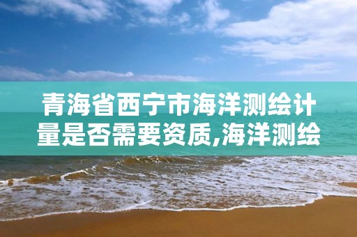 青海省西宁市海洋测绘计量是否需要资质,海洋测绘工作怎么样