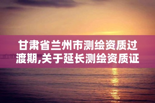 甘肃省兰州市测绘资质过渡期,关于延长测绘资质证书有效期的公告