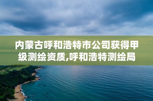 内蒙古呼和浩特市公司获得甲级测绘资质,呼和浩特测绘局属于什么单位管理