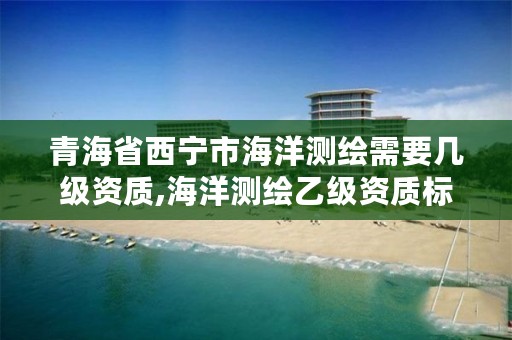 青海省西宁市海洋测绘需要几级资质,海洋测绘乙级资质标准