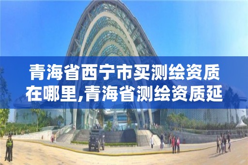 青海省西宁市买测绘资质在哪里,青海省测绘资质延期公告