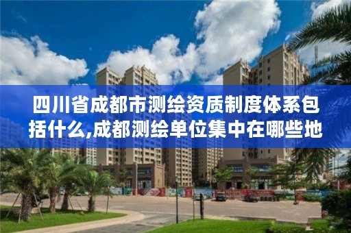 四川省成都市测绘资质制度体系包括什么,成都测绘单位集中在哪些地方