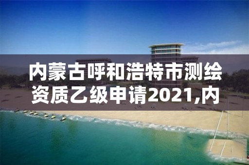 内蒙古呼和浩特市测绘资质乙级申请2021,内蒙古测绘资质代办