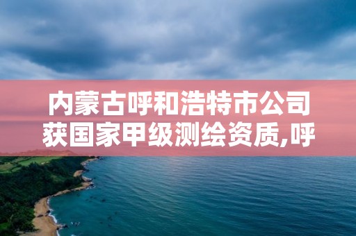 内蒙古呼和浩特市公司获国家甲级测绘资质,呼和浩特测绘院