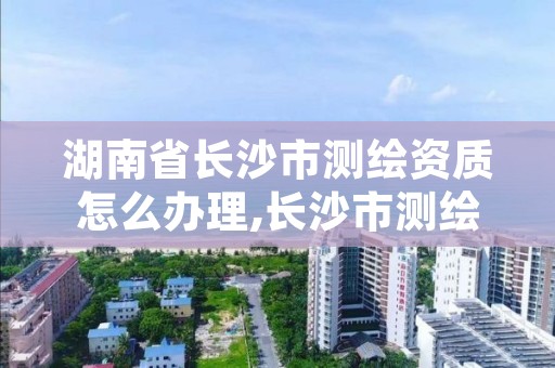 湖南省长沙市测绘资质怎么办理,长沙市测绘资质单位名单