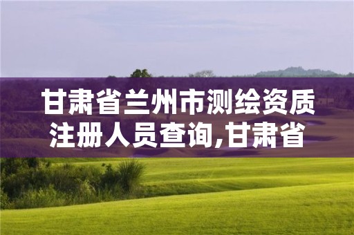 甘肃省兰州市测绘资质注册人员查询,甘肃省测绘资质延期