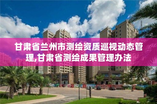 甘肃省兰州市测绘资质巡视动态管理,甘肃省测绘成果管理办法