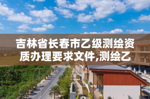 吉林省长春市乙级测绘资质办理要求文件,测绘乙级资质申请需要什么条件