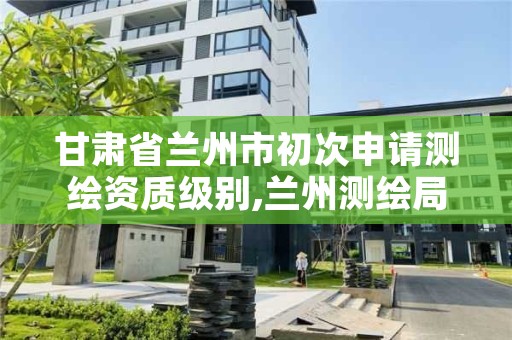 甘肃省兰州市初次申请测绘资质级别,兰州测绘局招聘