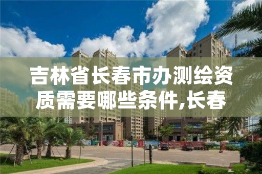 吉林省长春市办测绘资质需要哪些条件,长春测绘院