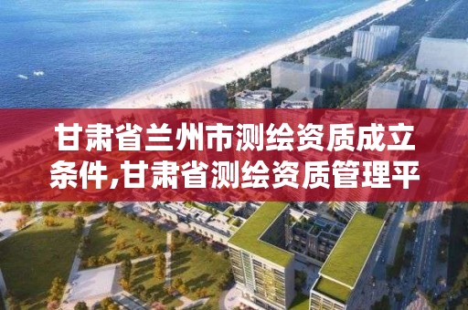 甘肃省兰州市测绘资质成立条件,甘肃省测绘资质管理平台