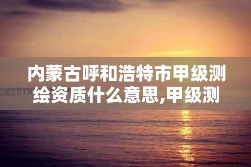 内蒙古呼和浩特市甲级测绘资质什么意思,甲级测绘资质值多少钱