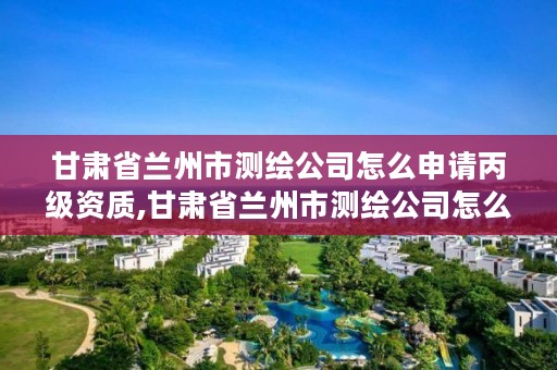 甘肃省兰州市测绘公司怎么申请丙级资质,甘肃省兰州市测绘公司怎么申请丙级资质的