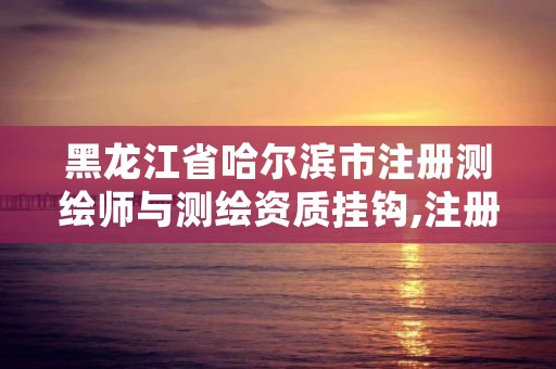 黑龙江省哈尔滨市注册测绘师与测绘资质挂钩,注册测绘师哪个部门发的