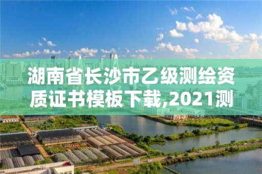 湖南省长沙市乙级测绘资质证书模板下载,2021测绘乙级资质申报条件