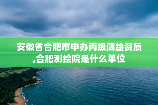 安徽省合肥市申办丙级测绘资质,合肥测绘院是什么单位