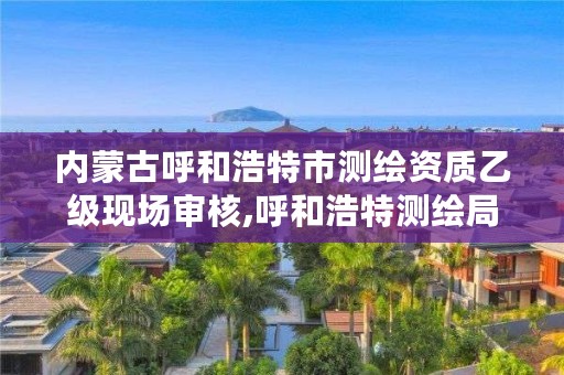 内蒙古呼和浩特市测绘资质乙级现场审核,呼和浩特测绘局电话