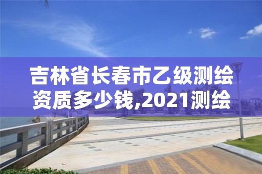 吉林省长春市乙级测绘资质多少钱,2021测绘乙级资质要求