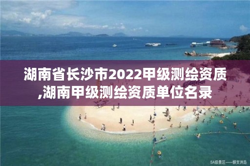 湖南省长沙市2022甲级测绘资质,湖南甲级测绘资质单位名录