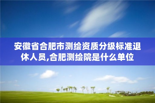 安徽省合肥市测绘资质分级标准退休人员,合肥测绘院是什么单位