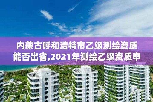 内蒙古呼和浩特市乙级测绘资质能否出省,2021年测绘乙级资质申报制度