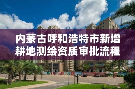 内蒙古呼和浩特市新增耕地测绘资质审批流程,土地测绘需要什么资质