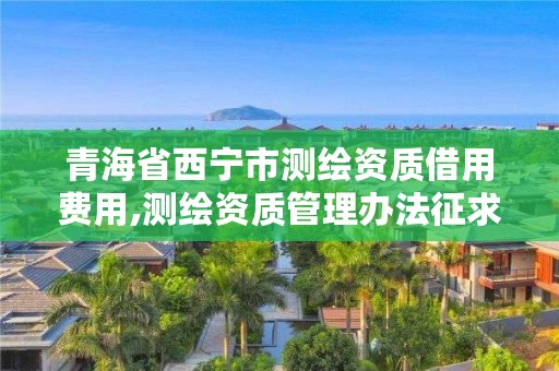 青海省西宁市测绘资质借用费用,测绘资质管理办法征求意见稿