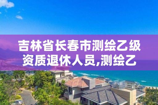 吉林省长春市测绘乙级资质退休人员,测绘乙级人员要求