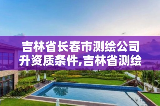 吉林省长春市测绘公司升资质条件,吉林省测绘资质查询