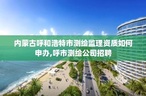 内蒙古呼和浩特市测绘监理资质如何申办,呼市测绘公司招聘