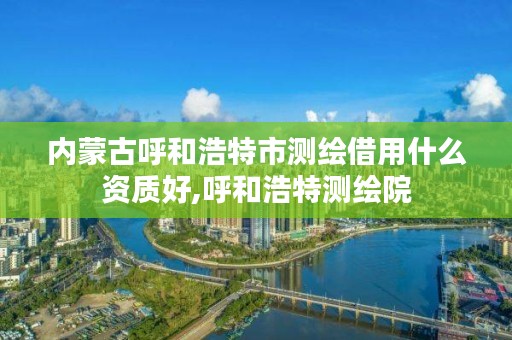 内蒙古呼和浩特市测绘借用什么资质好,呼和浩特测绘院