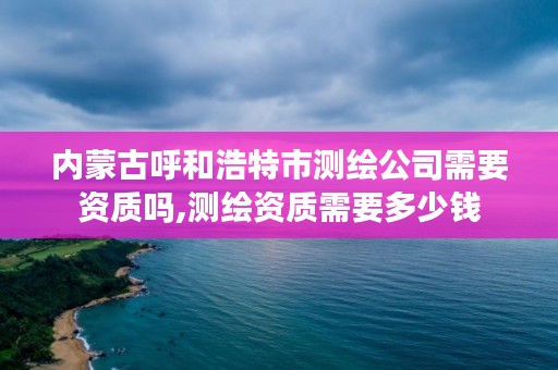 内蒙古呼和浩特市测绘公司需要资质吗,测绘资质需要多少钱