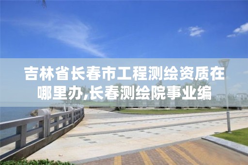 吉林省长春市工程测绘资质在哪里办,长春测绘院事业编