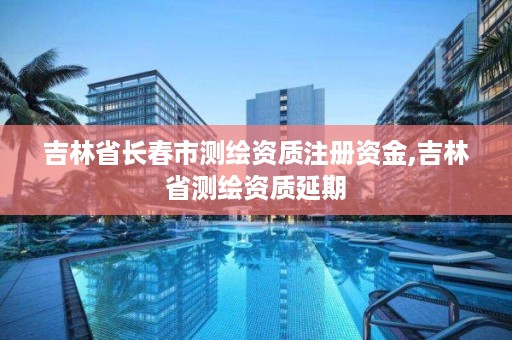 吉林省长春市测绘资质注册资金,吉林省测绘资质延期