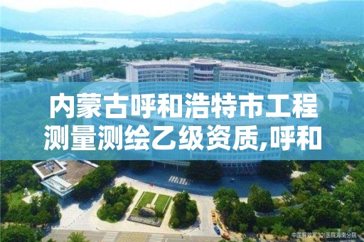 内蒙古呼和浩特市工程测量测绘乙级资质,呼和浩特测绘局属于什么单位管理