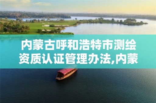 内蒙古呼和浩特市测绘资质认证管理办法,内蒙古测绘资质单位名录