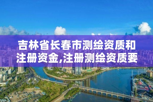 吉林省长春市测绘资质和注册资金,注册测绘资质要求