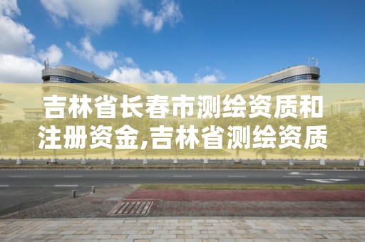 吉林省长春市测绘资质和注册资金,吉林省测绘资质查询