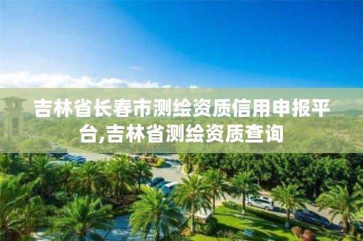 吉林省长春市测绘资质信用申报平台,吉林省测绘资质查询