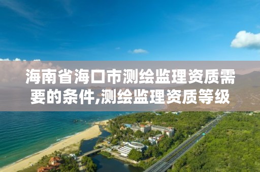 海南省海口市测绘监理资质需要的条件,测绘监理资质等级业务范围及承揽范围