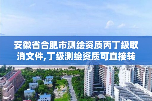 安徽省合肥市测绘资质丙丁级取消文件,丁级测绘资质可直接转为丙级了