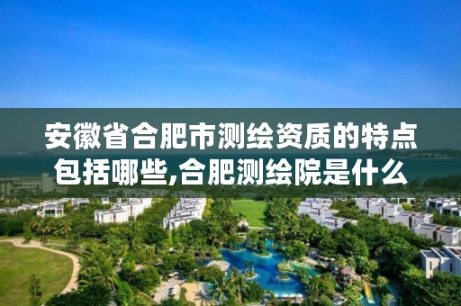 安徽省合肥市测绘资质的特点包括哪些,合肥测绘院是什么单位