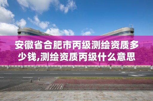 安徽省合肥市丙级测绘资质多少钱,测绘资质丙级什么意思