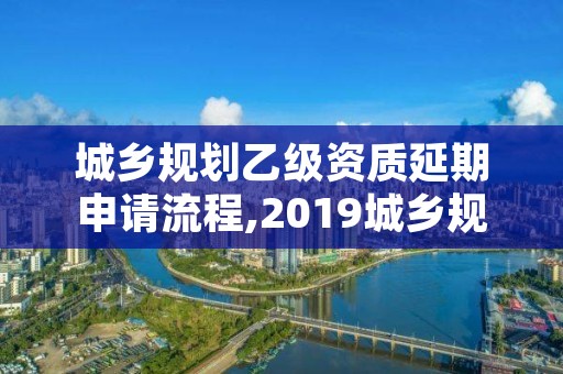 城乡规划乙级资质延期申请流程,2019城乡规划乙级资质延期