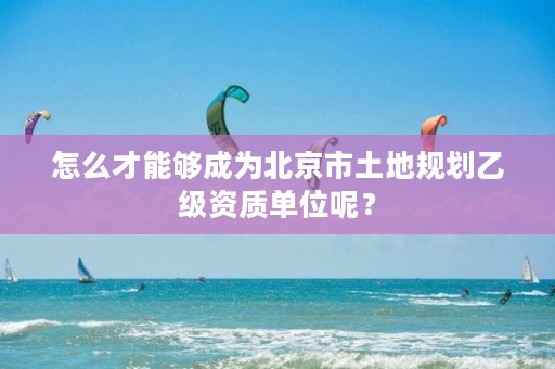 怎么才能够成为北京市土地规划乙级资质单位呢？