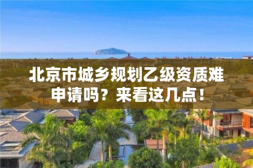 北京市城乡规划乙级资质难申请吗？来看这几点！