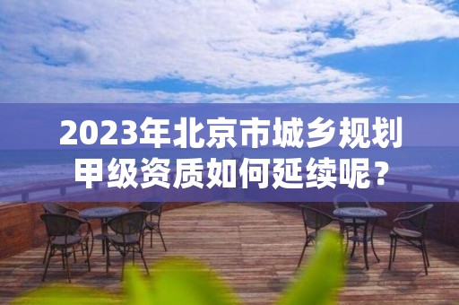 2023年北京市城乡规划甲级资质如何延续呢？