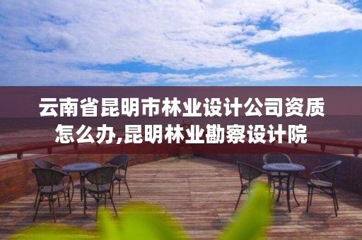 云南省昆明市林业设计公司资质怎么办,昆明林业勘察设计院